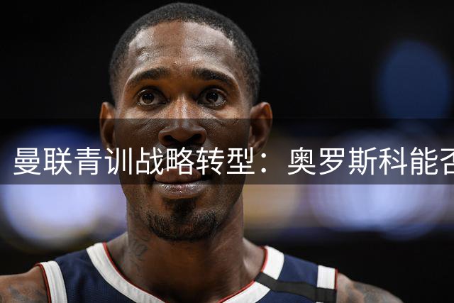 曼联青训战略转型：奥罗斯科能否打破"理财球员"魔咒？