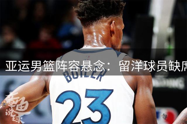 亚运男篮阵容悬念：留洋球员缺席 老中青三代如何平衡？