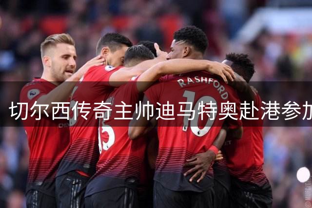 切尔西传奇主帅迪马特奥赴港参加亚洲巡回赛