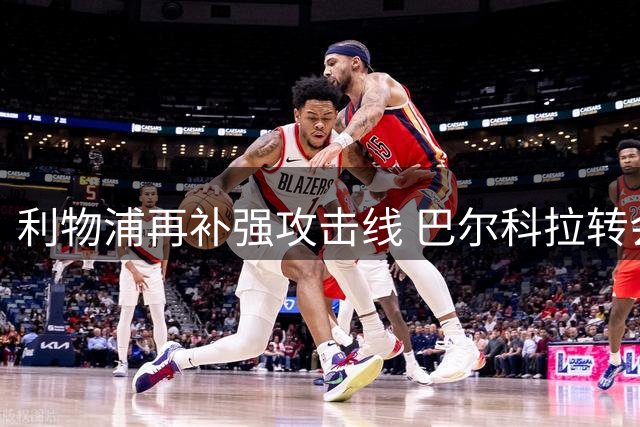 利物浦再补强攻击线 巴尔科拉转会敲定后仍有新动作