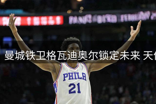 曼城铁卫格瓦迪奥尔锁定未来 天价续约至2031年