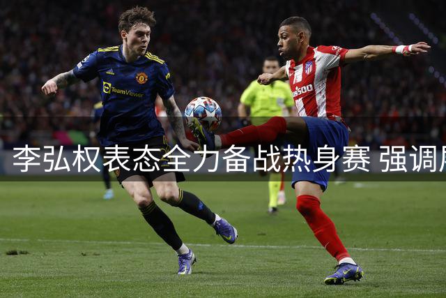 李弘权表态全力备战热身赛 强调展现团队特点