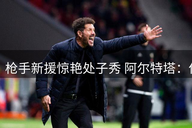 枪手新援惊艳处子秀 阿尔特塔：他的踢法让我想到米兰神锋