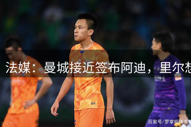 法媒：曼城接近签布阿迪，里尔想再留球员1年