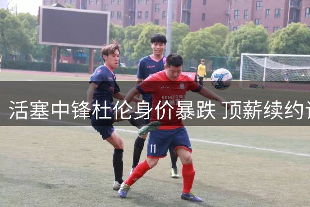 活塞中锋杜伦身价暴跌 顶薪续约谈判陷入困境