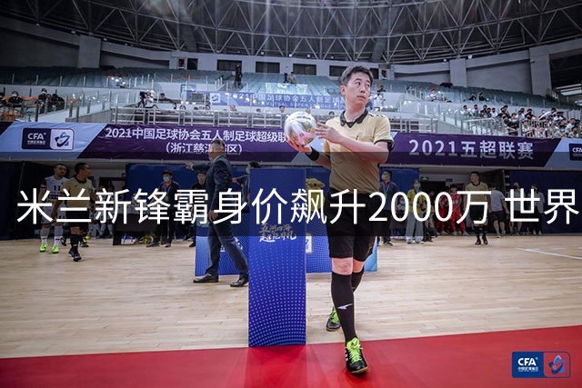 米兰新锋霸身价飙升2000万 世界杯新星联赛表现引期待