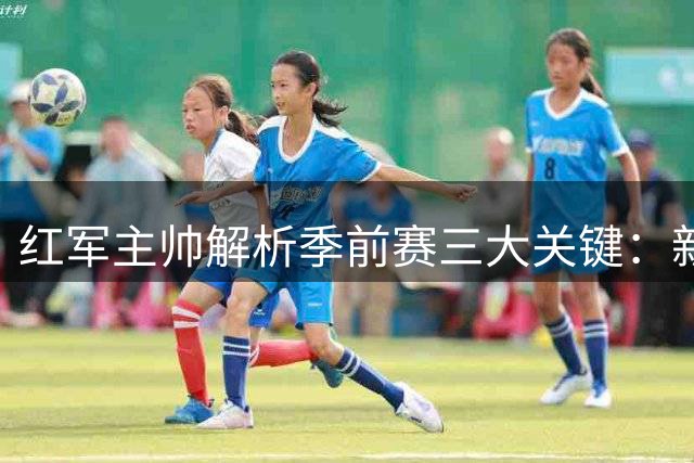 红军主帅解析季前赛三大关键：新星崛起引出战术变招 中卫引援遇困局