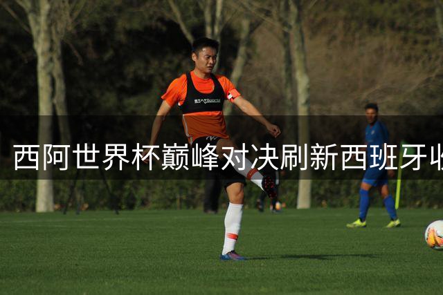 西阿世界杯巅峰对决刷新西班牙收视神话 超2000万观众见证历史时刻