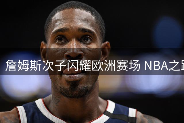 詹姆斯次子闪耀欧洲赛场 NBA之路仍存变数