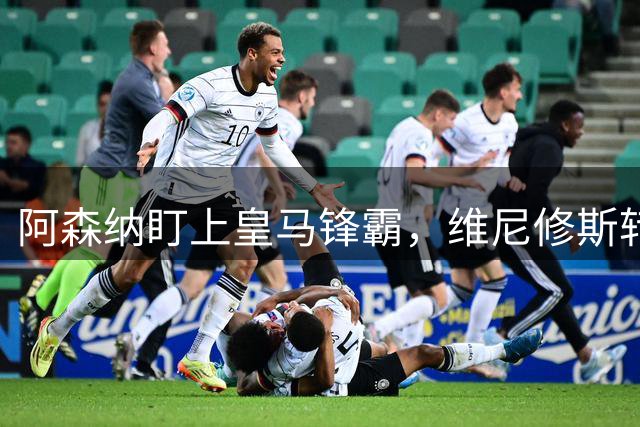 阿森纳盯上皇马锋霸，维尼修斯转会或将改写英超格局