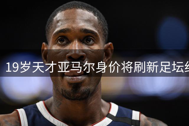 19岁天才亚马尔身价将刷新足坛纪录 估值突破2.4亿欧元